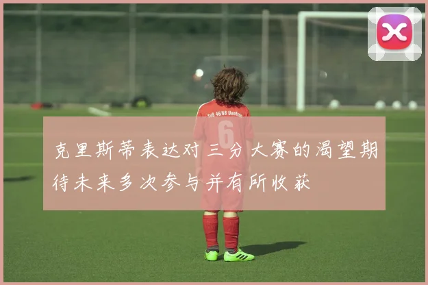 克里斯蒂表达对三分大赛的渴望期待未来多次参与并有所收获
