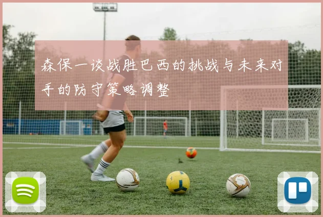 森保一谈战胜巴西的挑战与未来对手的防守策略调整