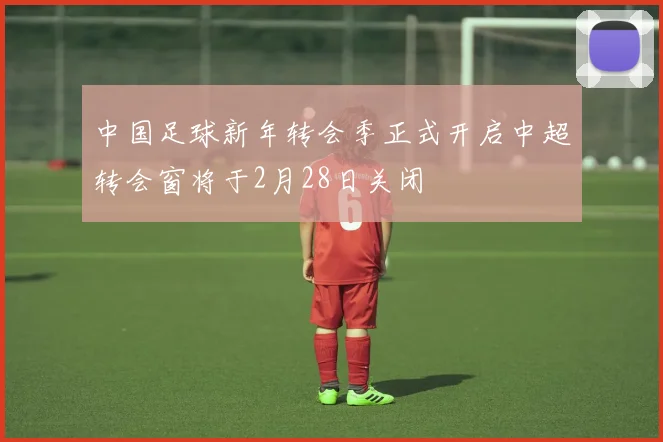 中国足球新年转会季正式开启中超转会窗将于2月28日关闭