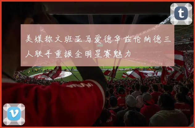 美媒称文班亚马爱德华兹伦纳德三人联手重振全明星赛魅力