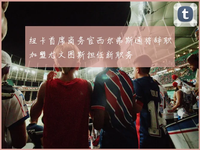 纽卡首席商务官西尔弗斯通将辞职加盟尤文图斯担任新职务