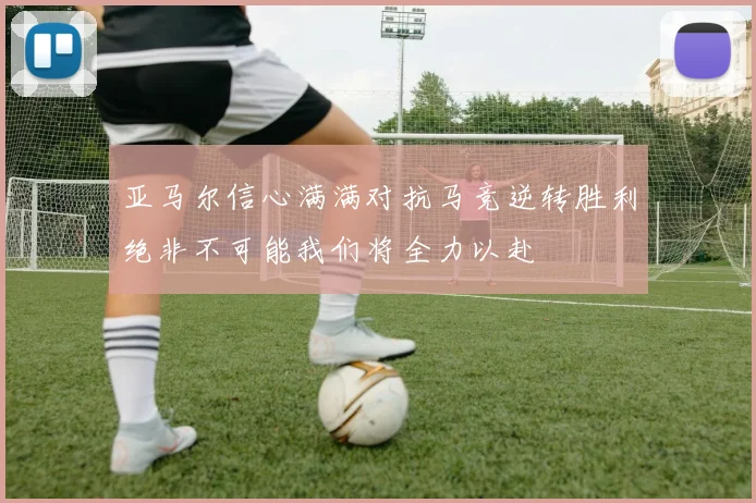 亚马尔信心满满对抗马竞逆转胜利绝非不可能我们将全力以赴