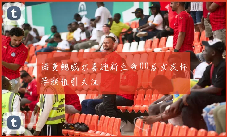 诺曼鲍威尔喜迎新生命00后女友怀孕颜值引关注