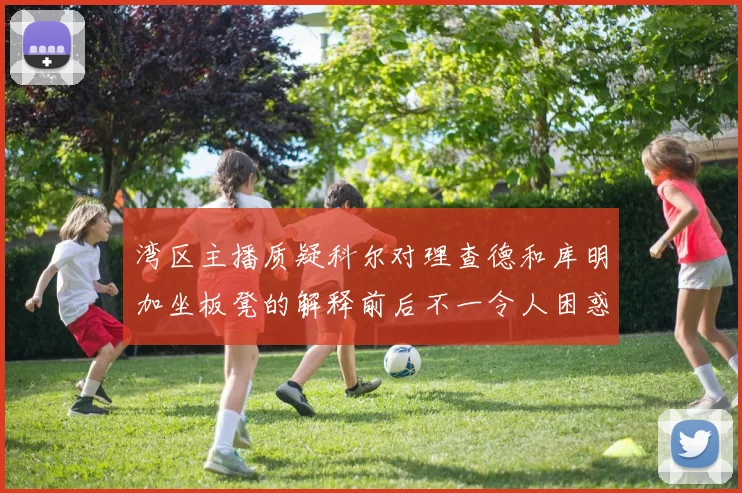 湾区主播质疑科尔对理查德和库明加坐板凳的解释前后不一令人困惑
