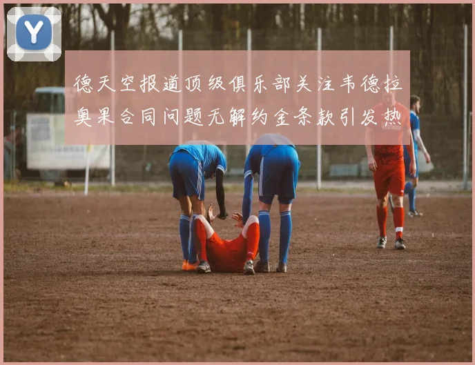 德天空报道顶级俱乐部关注韦德拉奥果合同问题无解约金条款引发热议