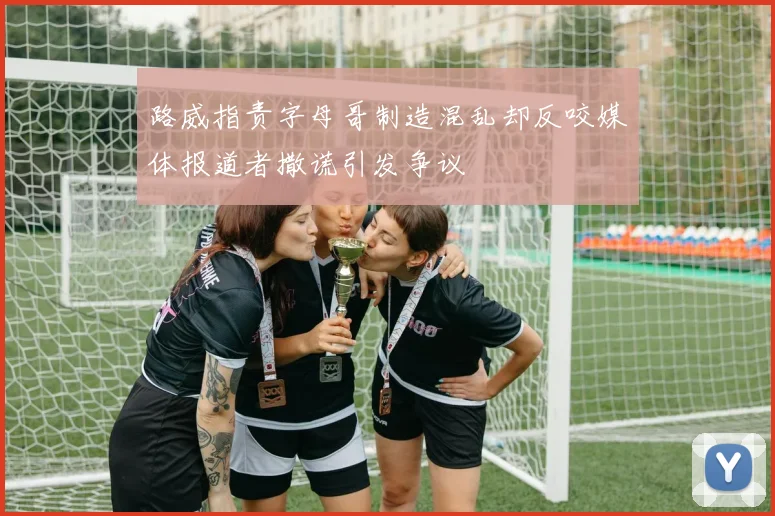 路威指责字母哥制造混乱却反咬媒体报道者撒谎引发争议
