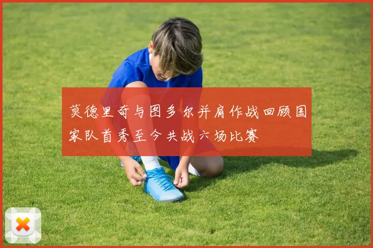 莫德里奇与图多尔并肩作战回顾国家队首秀至今共战六场比赛