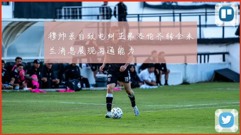 穆帅亲自致电纠正弗洛伦齐转会米兰消息展现沟通能力