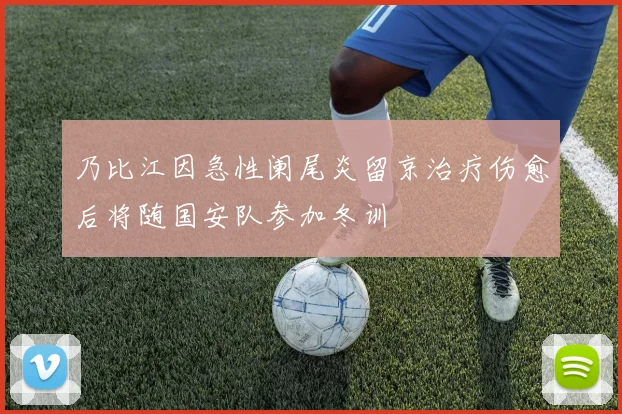 乃比江因急性阑尾炎留京治疗伤愈后将随国安队参加冬训