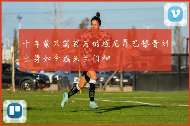 十年前只需百万的迈尼昂巴黎青训出身如今成米兰门神