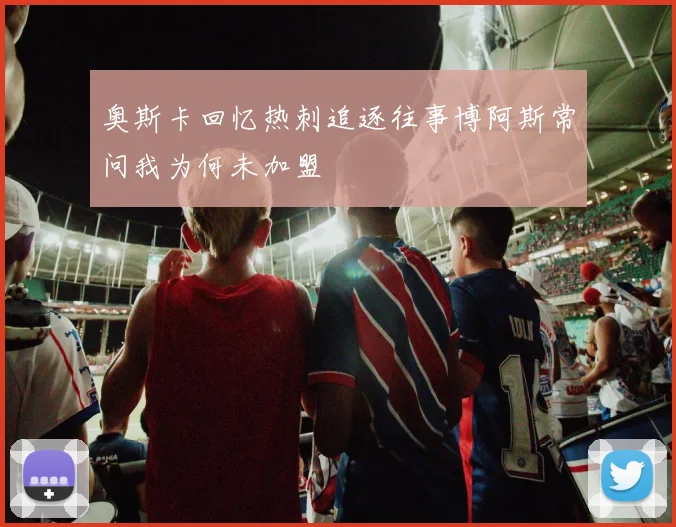 奥斯卡回忆热刺追逐往事博阿斯常问我为何未加盟