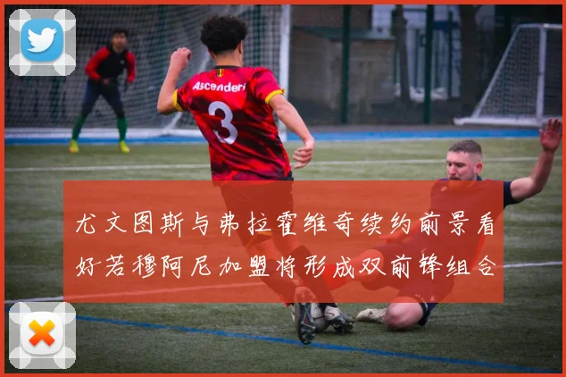 尤文图斯与弗拉霍维奇续约前景看好若穆阿尼加盟将形成双前锋组合
