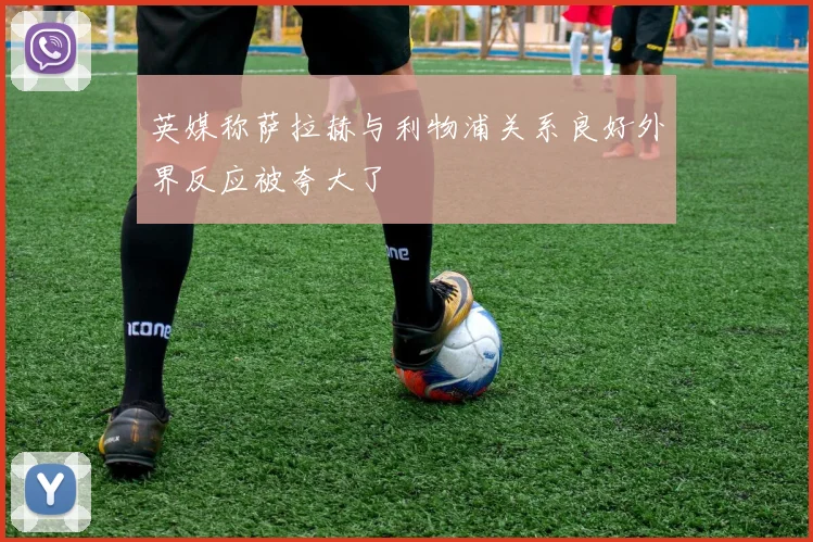 英媒称萨拉赫与利物浦关系良好外界反应被夸大了