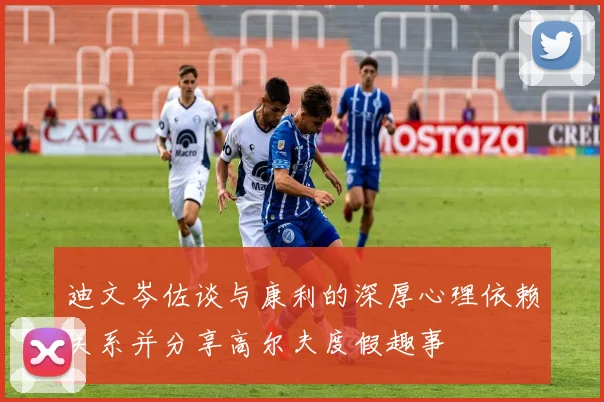 迪文岑佐谈与康利的深厚心理依赖关系并分享高尔夫度假趣事