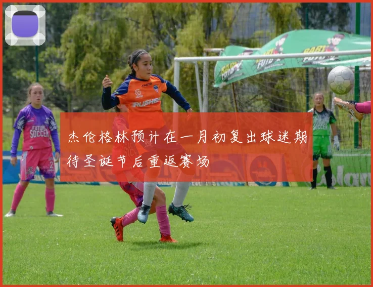 杰伦格林预计在一月初复出球迷期待圣诞节后重返赛场