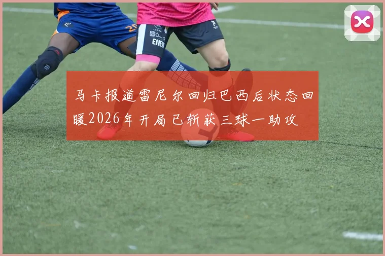 马卡报道雷尼尔回归巴西后状态回暖2026年开局已斩获三球一助攻