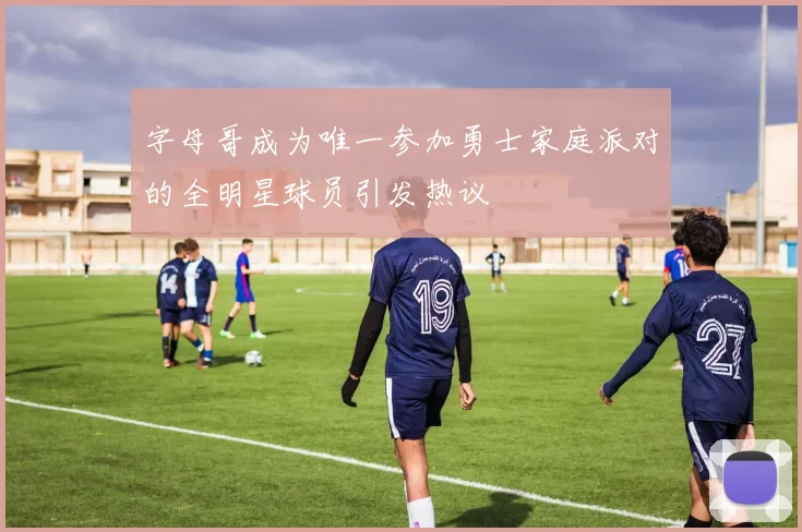 字母哥成为唯一参加勇士家庭派对的全明星球员引发热议